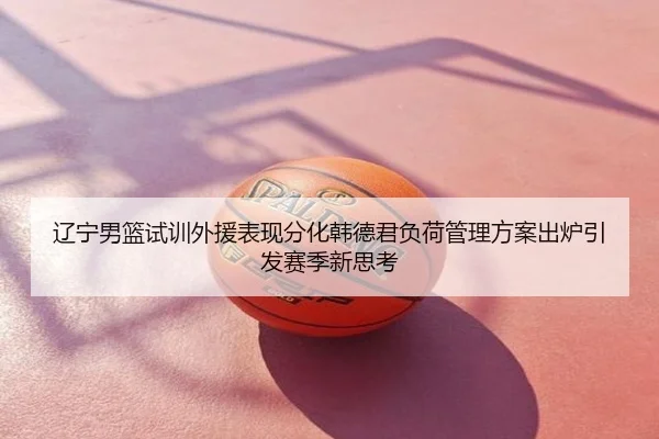 辽宁男篮试训外援表现分化韩德君负荷管理方案出炉引发赛季新思考