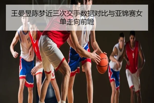 王曼昱陈梦近三次交手数据对比与亚锦赛女单走向前瞻