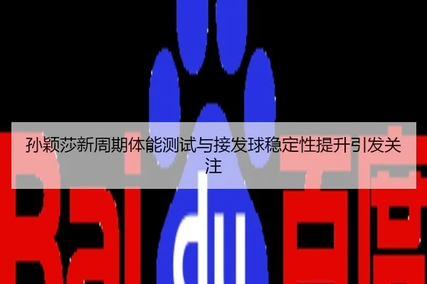 孙颖莎新周期体能测试与接发球稳定性提升引发关注